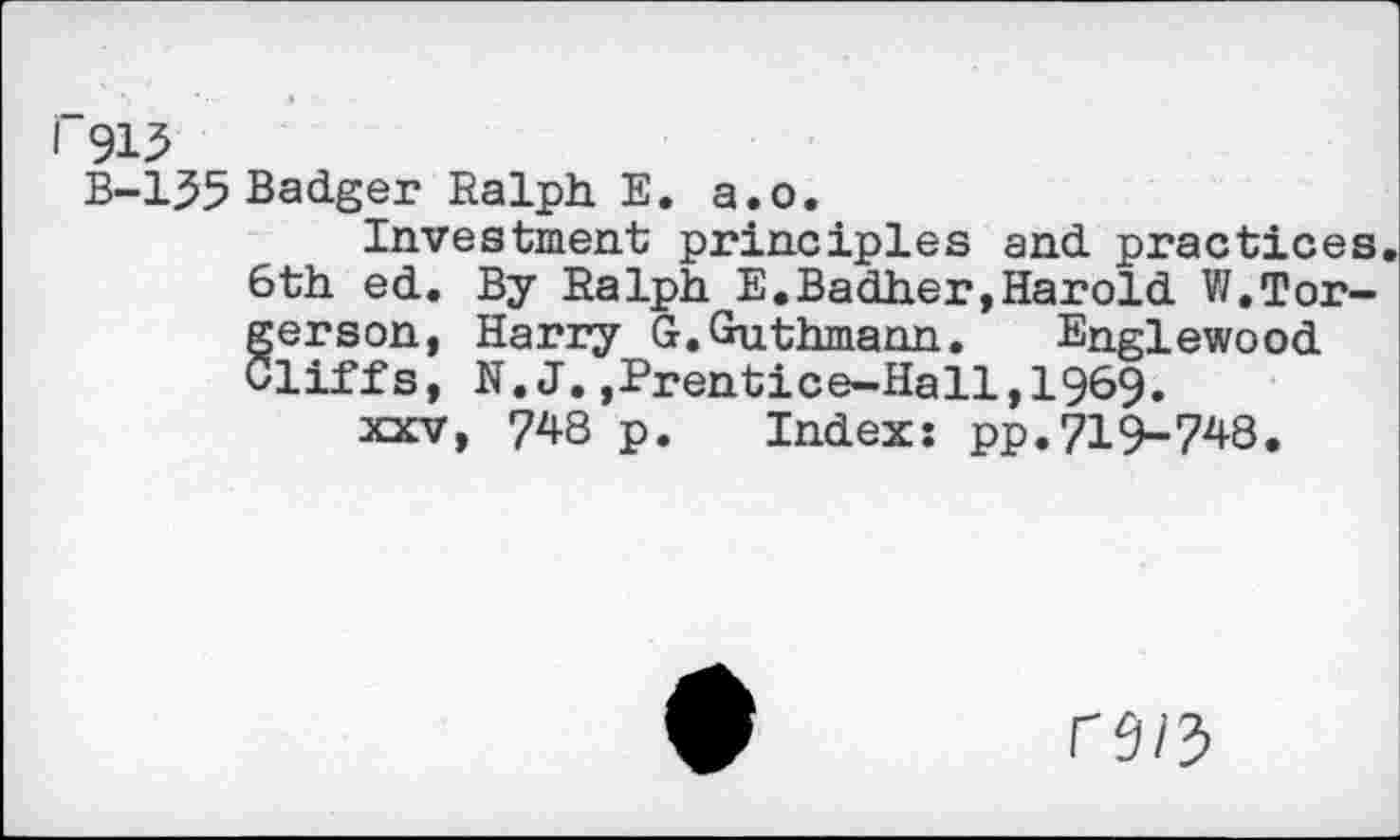 ﻿i 915
B-135 Badger Ralph. E. a.o.
Investment principles and practices. 6th ed. By Ralph E.Badher,Harold W.Tor-§ erson, Harry G.Guthmann. Englewood liffs, N.J.,Prentice-Hall,1969.
xxv, 748 p. Index: pp.719-748.
n/3